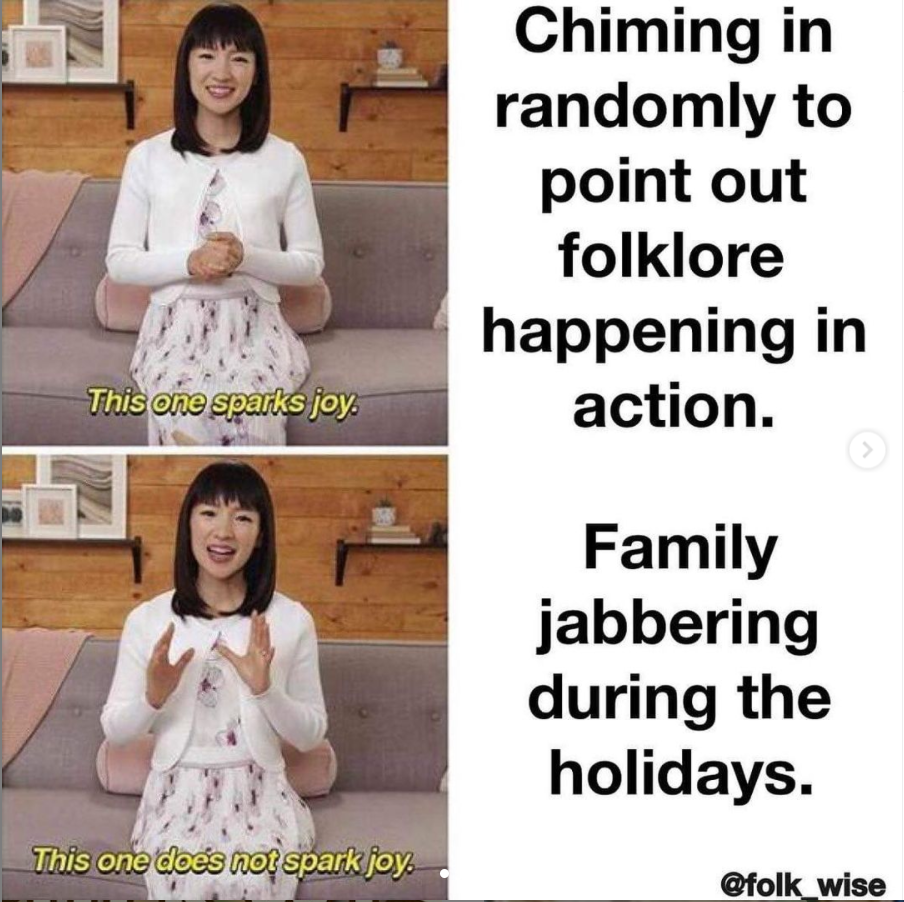 a two frame photo and text combination. The first image is of Marie Kondo, a light skinned woman with short black hair wearing white with her hands clasped, dialogue text reading “This one Sparks Joy” in yellow, and text to the right reading “chiming in randomly to point out Folklore happening in action.” The second image is of Kondo again, with dialogue text reading “this one does not spark joy” and the text to the right reads “family jabbering during the holidays.”