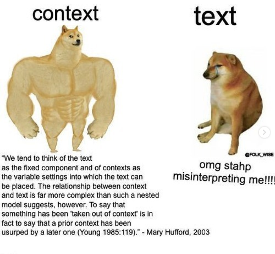 Two images of the shiba inu “Doge” dog: the one on the right is the head of the dog with a body of a very buff man, and the other is an image of the doge looking sad making a photoshopped frown face. The word “context” is written above the buff doge, with bottom text reading: “We tend to think of the text as the fixed component and of contexts as the variable settings into which the text can be placed. The relationship between context and text is far more complex than such a nested model suggests, however. To say that something has been “taken out of context” is in fact to say that a prior context has been usurped by a later one (Young 1985:119). -Mary Hufford, 2003.” The word “text” is above the sad doge, and the bottom text reads “omg stahp misinterpreting me!!!!”