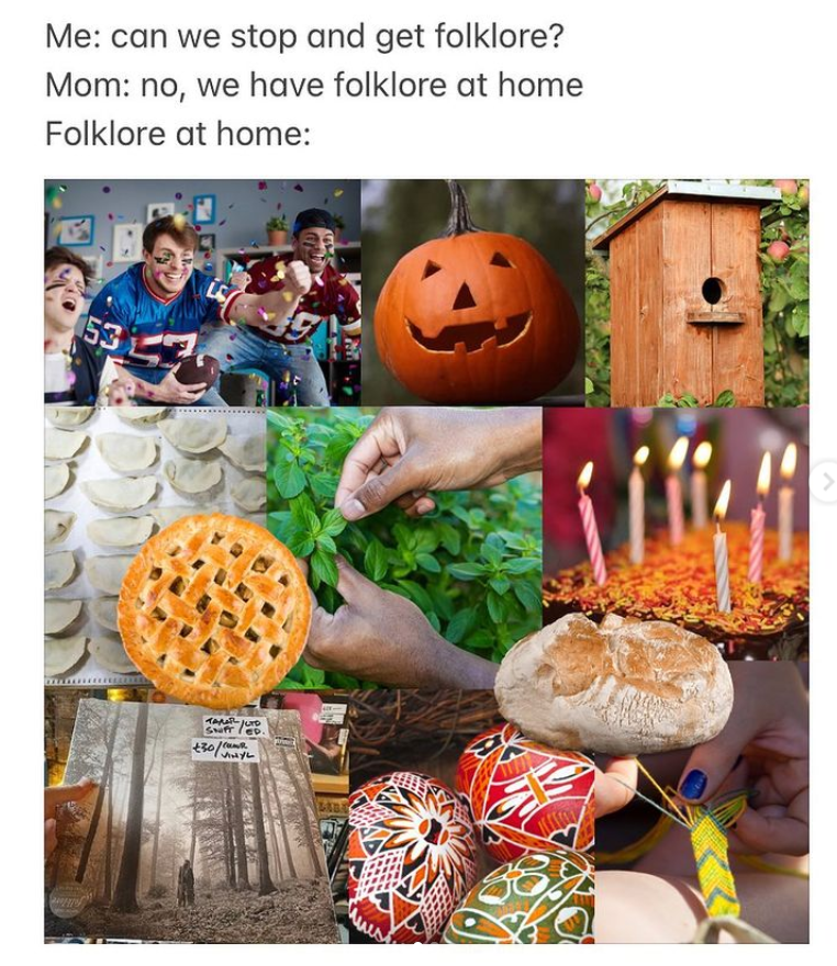 Photo collage with black text on top of the image reading “me: can we stop and get folklore? Mom: we have folklore at home. Folklore at home: “ Below the text, there is a collage of photos depicting various folk traditions including people at a Super Bowl party, a jack o lantern, a hand made bird house, homemade dumplings, pie, sourdough bread, hands gardening, an Easter egg, a birthday celebration, hands making a friendship bracelet, and the Taylor Swift Folklore album.