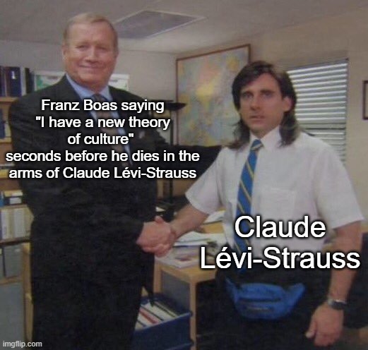 An image of an older man (character Ed Truck) in a suit confidently shaking the hand of a surprised and overwhelmed younger man (character Michael Scott), who appears with long hair, a fanny pack, short sleeve button up shirt, and blue striped tie, located in a standard office space. White text labeling the older man reads “Franz Boas saying “I have a new Theory of culture” seconds before dying in the arms of Claude Lévi-Strauss” and the younger man is labeled “Claude Lévi-Strauss”