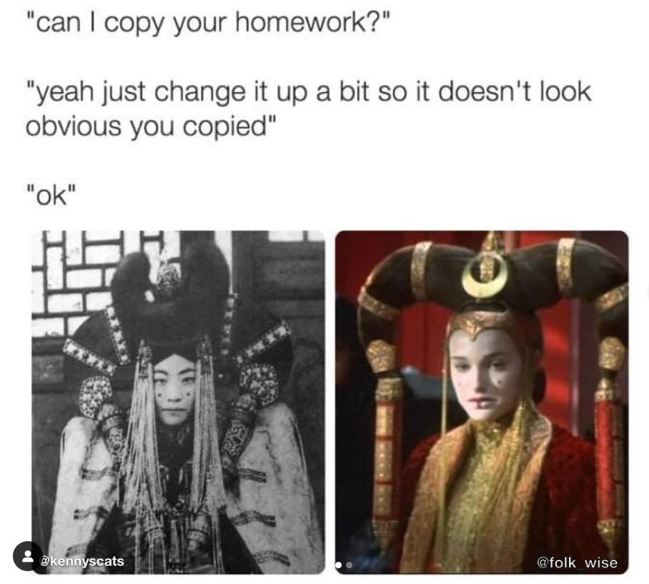 Text above images reads: “Can I copy your homework? Yeah just change it a little bit so it doesn’t look obvious that you copied. Ok. Image on bottom left depicts a black and white photo of a Mongol noblewoman in regalia wearing an ornate headdress and robes. A large dot of face paint is on both cheeks. Image on the right bottom depicts Natalie Portman in her Padmé Amidala costume that is very similar to what the woman on the left is wearing. Natalie is wearing an ornate headdress with red and gold robes. Her face has been powdered almost white with a large dot of face paint on each cheek and a thick line of the same paint has been painted going down the center of her bottom lip.