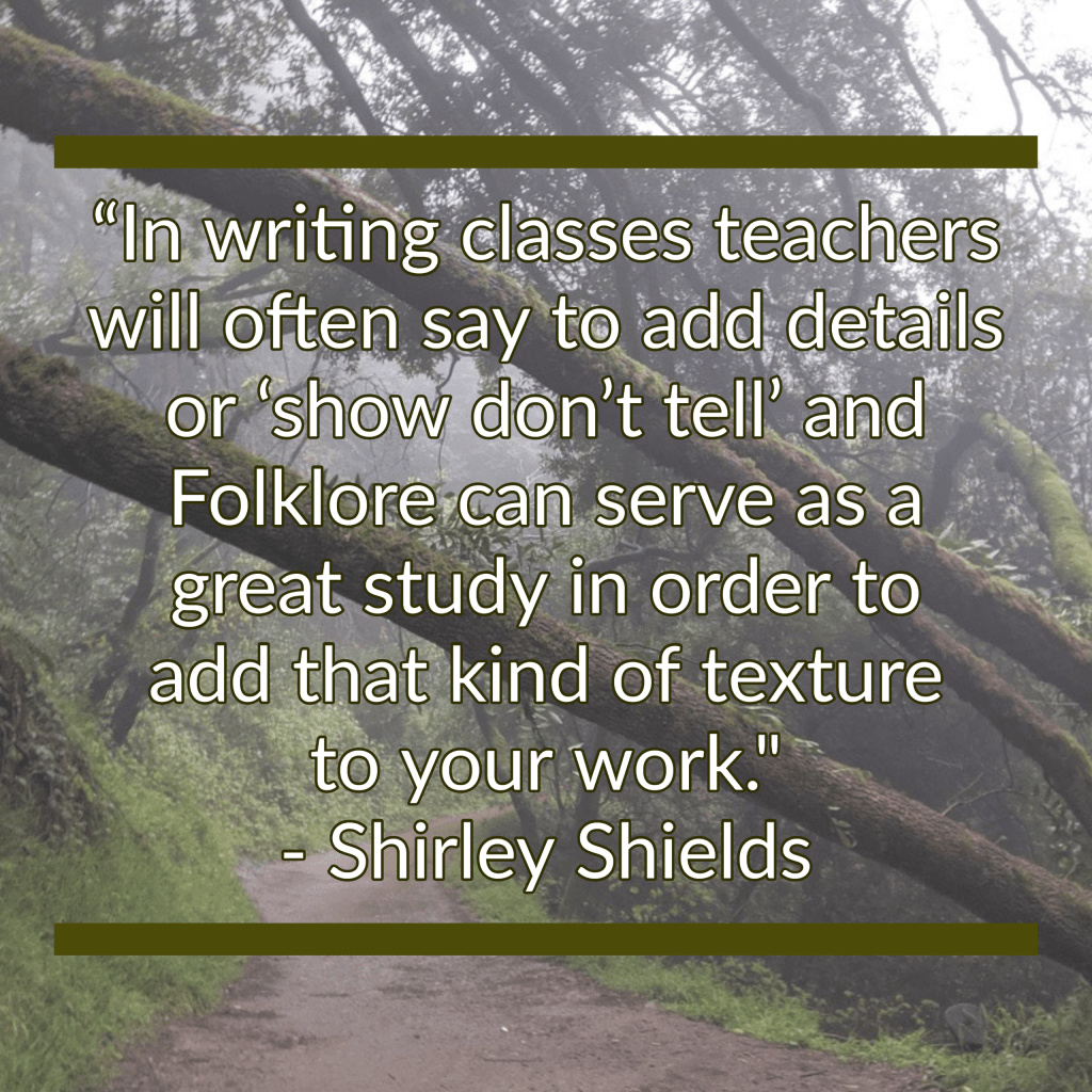 Text on the image reads “In writing classes teachers will often say to add details or "show don't tell" and Folklore can serve as a great study in order to add that kind of texture to your work. - Shirley Shields.” The background image is of a pathway leading into a dense and foggy forest.